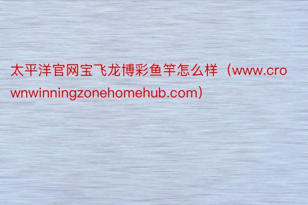 太平洋官网宝飞龙博彩鱼竿怎么样（www.crownwinningzonehomehub.com）