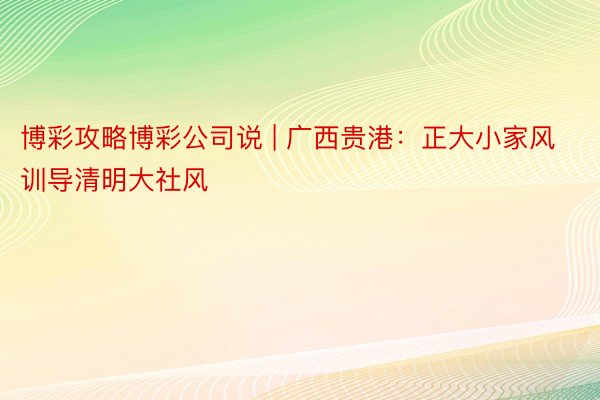 博彩攻略博彩公司说 | 广西贵港：正大小家风训导清明大社风