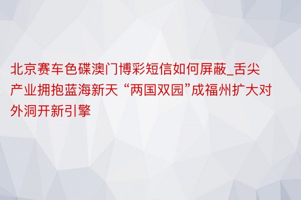 北京赛车色碟澳门博彩短信如何屏蔽_舌尖产业拥抱蓝海新天 “两国双园”成福州扩大对外洞开新引擎