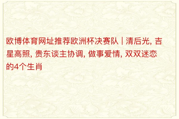 欧博体育网址推荐欧洲杯决赛队 | 清后光, 吉星高照, 贵东谈主协调, 做事爱情, 双双迷恋的4个生肖