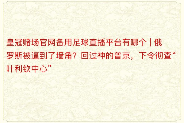 皇冠赌场官网备用足球直播平台有哪个 | 俄罗斯被逼到了墙角？回过神的普京，下令彻查“叶利钦中心”