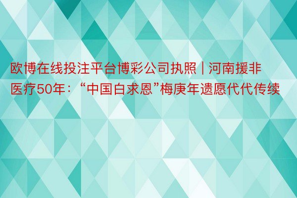 欧博在线投注平台博彩公司执照 | 河南援非医疗50年：“中国白求恩”梅庚年遗愿代代传续