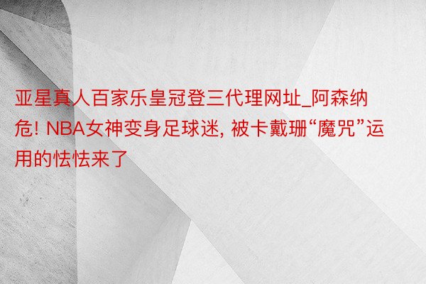 亚星真人百家乐皇冠登三代理网址_阿森纳危! NBA女神变身足球迷, 被卡戴珊“魔咒”运用的怯怯来了