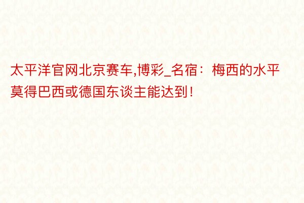 太平洋官网北京赛车,博彩_名宿：梅西的水平莫得巴西或德国东谈主能达到！