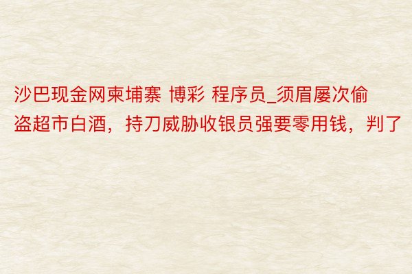 沙巴现金网柬埔寨 博彩 程序员_须眉屡次偷盗超市白酒，持刀威胁收银员强要零用钱，判了