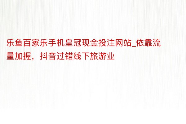 乐鱼百家乐手机皇冠现金投注网站_依靠流量加握，抖音过错线下旅游业