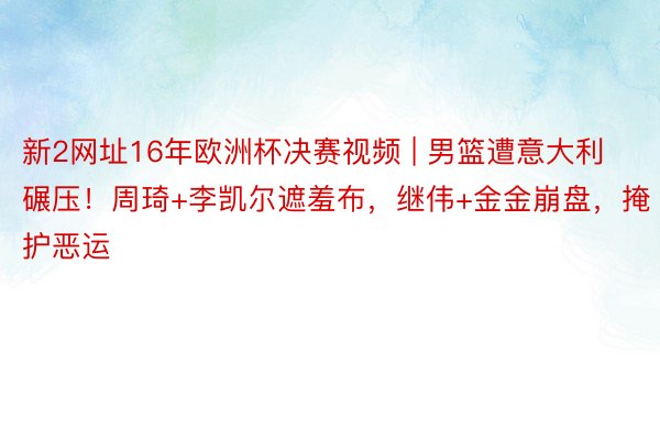 新2网址16年欧洲杯决赛视频 | 男篮遭意大利碾压！周琦+李凯尔遮羞布，继伟+金金崩盘，掩护恶运