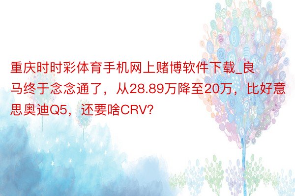 重庆时时彩体育手机网上赌博软件下载_良马终于念念通了，从28.89万降至20万，比好意思奥迪Q5，还要啥CRV？