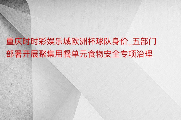 重庆时时彩娱乐城欧洲杯球队身价_五部门部署开展聚集用餐单元食物安全专项治理