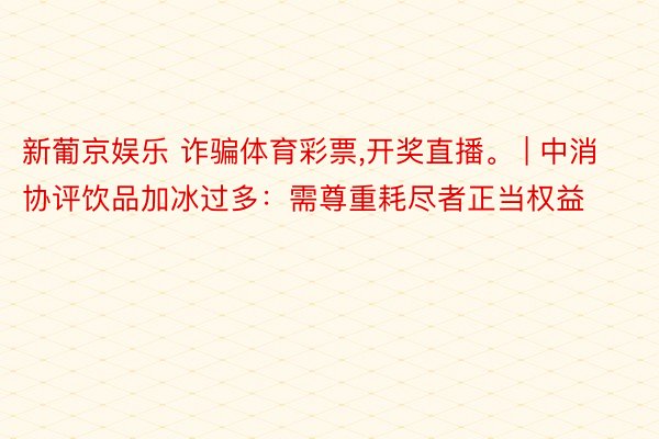 新葡京娱乐 诈骗体育彩票,开奖直播。 | 中消协评饮品加冰过多：需尊重耗尽者正当权益