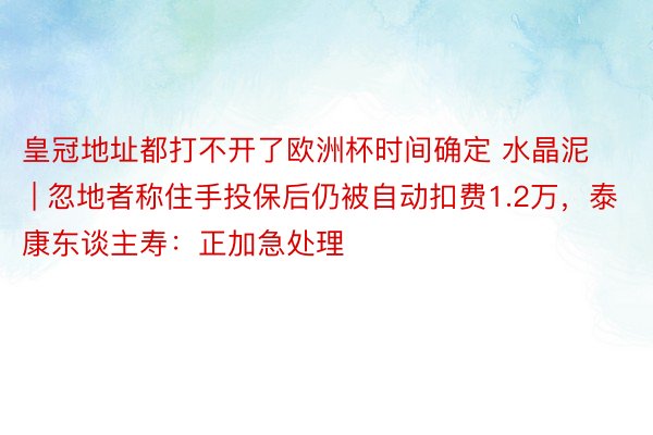 皇冠地址都打不开了欧洲杯时间确定 水晶泥 | 忽地者称住手投保后仍被自动扣费1.2万，泰康东谈主寿：正加急处理