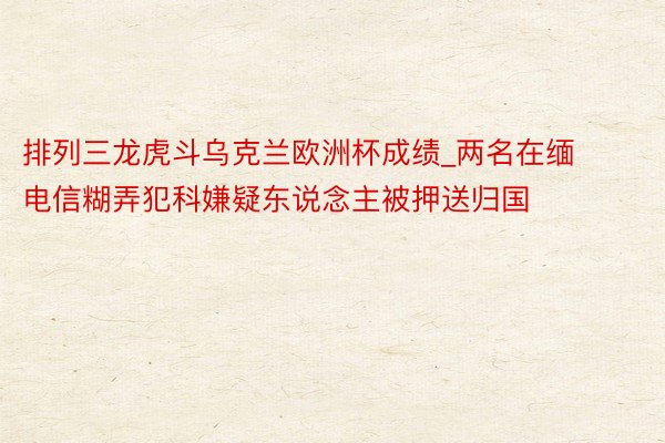 排列三龙虎斗乌克兰欧洲杯成绩_两名在缅电信糊弄犯科嫌疑东说念主被押送归国