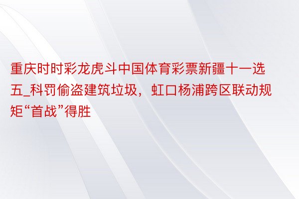 重庆时时彩龙虎斗中国体育彩票新疆十一选五_科罚偷盗建筑垃圾，虹口杨浦跨区联动规矩“首战”得胜