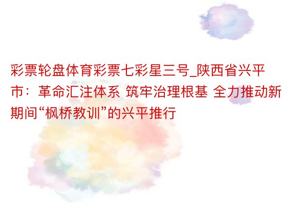 彩票轮盘体育彩票七彩星三号_陕西省兴平市：革命汇注体系 筑牢治理根基 全力推动新期间“枫桥教训”的兴平推行