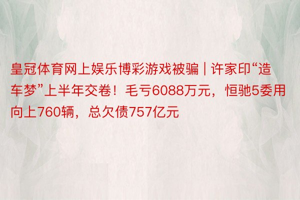 皇冠体育网上娱乐博彩游戏被骗 | 许家印“造车梦”上半年交卷！毛亏6088万元，恒驰5委用向上760辆，总欠债757亿元