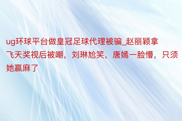 ug环球平台做皇冠足球代理被骗_赵丽颖拿飞天奖视后被嘲，刘琳尬笑，唐嫣一脸懵，只须她赢麻了