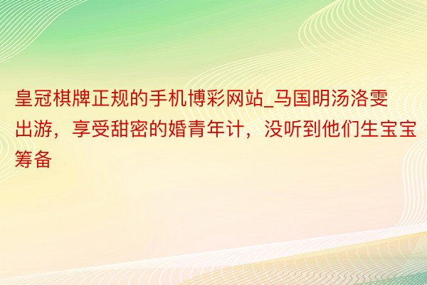 皇冠棋牌正规的手机博彩网站_马国明汤洛雯出游，享受甜密的婚青年计，没听到他们生宝宝筹备