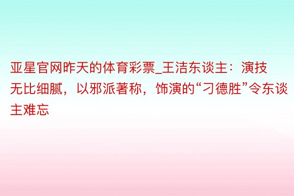 亚星官网昨天的体育彩票_王洁东谈主：演技无比细腻，以邪派著称，饰演的“刁德胜”令东谈主难忘