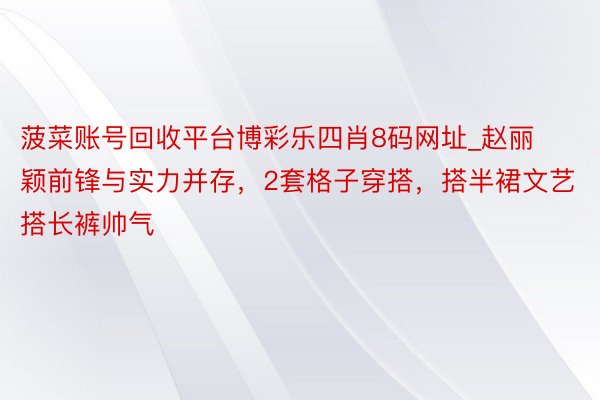 菠菜账号回收平台博彩乐四肖8码网址_赵丽颖前锋与实力并存，2套格子穿搭，搭半裙文艺搭长裤帅气