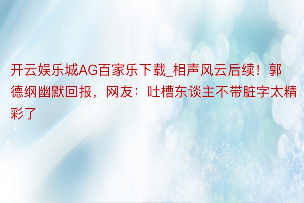 开云娱乐城AG百家乐下载_相声风云后续！郭德纲幽默回报，网友：吐槽东谈主不带脏字太精彩了