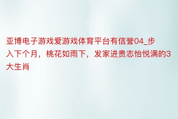 亚博电子游戏爱游戏体育平台有信誉04_步入下个月，桃花如雨下，发家进贵志怡悦满的3大生肖