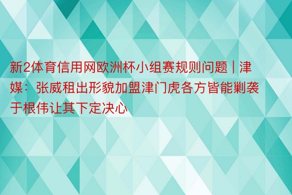 新2体育信用网欧洲杯小组赛规则问题 | 津媒：张威租出形貌加盟津门虎各方皆能剿袭 于根伟让其下定决心